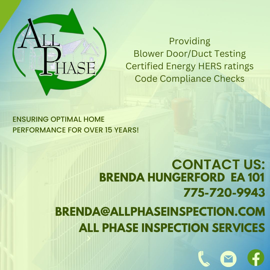 
AllPhase
	
Providing
Blower Door/Duct Testing
Certified Energy HERS ratings
Code Compliance Checks

ENSURING OPTIMAL HOME
PERFORMANCE FOR OVER 15 YEARS!

CONTACT US:
BRENDA HUNGERFORD EA 101
775-720-9943
BRENDA@ALLPHASEINSPECTION.COM
ALL PHASE INSPECTION SERVICES